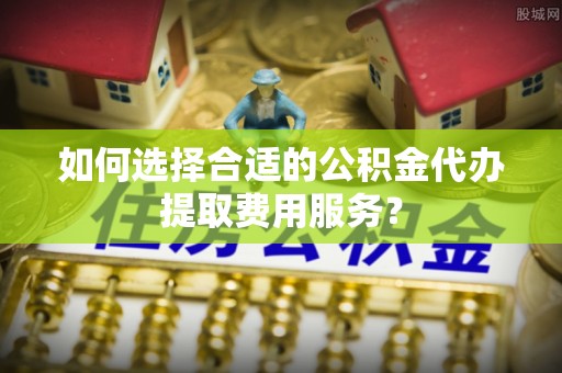 勃利如何选择合适的公积金代办提取费用服务？