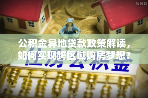 勃利公积金异地贷款政策解读，如何实现跨区域购房梦想？