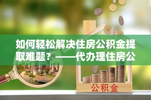 勃利如何轻松解决住房公积金提取难题？——代办理住房公积金提取服务解析