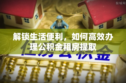 勃利解锁生活便利，如何高效办理公积金租房提取