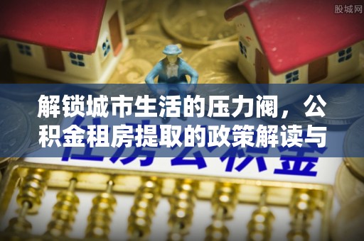 勃利解锁城市生活的压力阀，公积金租房提取的政策解读与实践指南