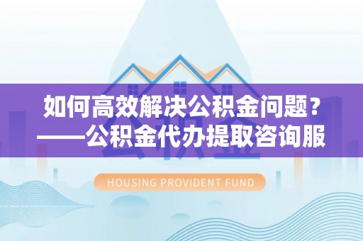 勃利如何高效解决公积金问题？——公积金代办提取咨询服务指南