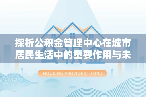 勃利探析公积金管理中心在城市居民生活中的重要作用与未来发展趋势
