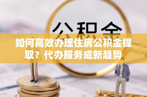 勃利如何高效办理住房公积金提取？代办服务成新趋势