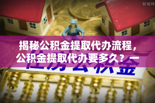 勃利揭秘公积金提取代办流程，公积金提取代办要多久？一文读懂