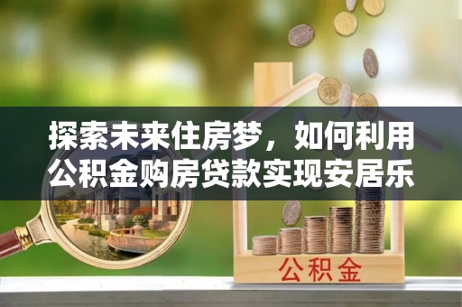 勃利探索未来住房梦，如何利用公积金购房贷款实现安居乐业