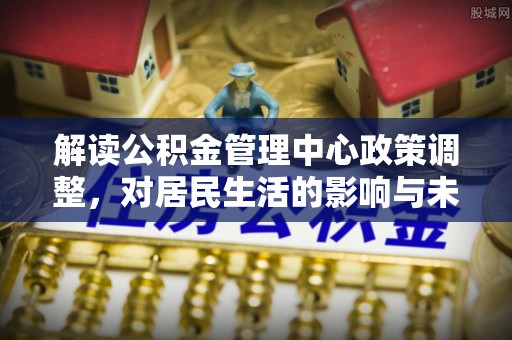 勃利解读公积金管理中心政策调整，对居民生活的影响与未来展望