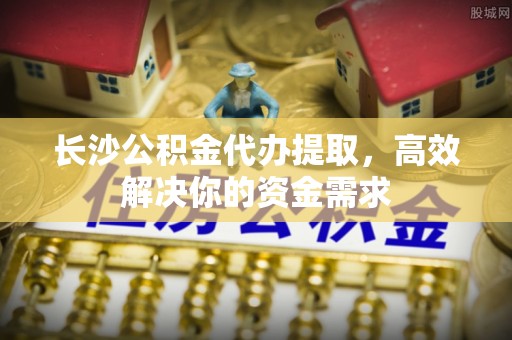 勃利长沙公积金代办提取，高效解决你的资金需求