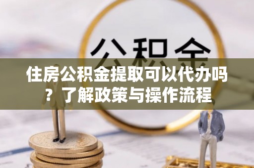 勃利住房公积金提取可以代办吗？了解政策与操作流程