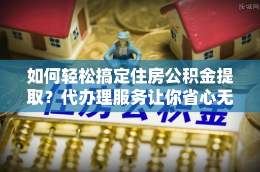 勃利如何轻松搞定住房公积金提取？代办理服务让你省心无忧