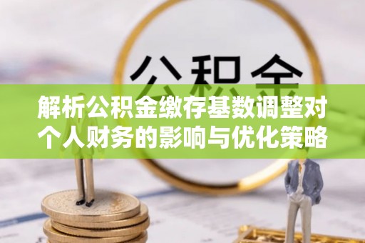 勃利解析公积金缴存基数调整对个人财务的影响与优化策略