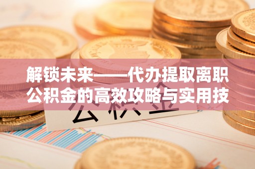 勃利解锁未来——代办提取离职公积金的高效攻略与实用技巧