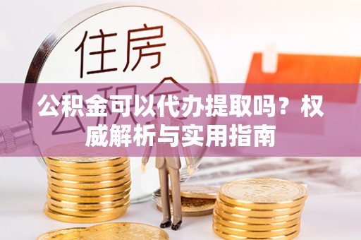 勃利公积金可以代办提取吗？权威解析与实用指南