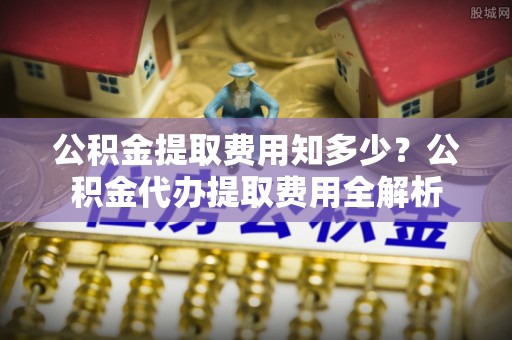 勃利公积金提取费用知多少？公积金代办提取费用全解析