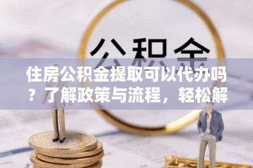 勃利住房公积金提取可以代办吗？了解政策与流程，轻松解决疑问