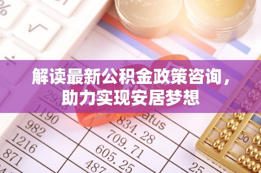 勃利解读最新公积金政策咨询，助力实现安居梦想