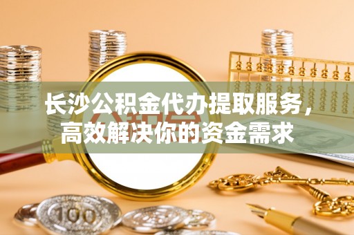 勃利长沙公积金代办提取服务，高效解决你的资金需求