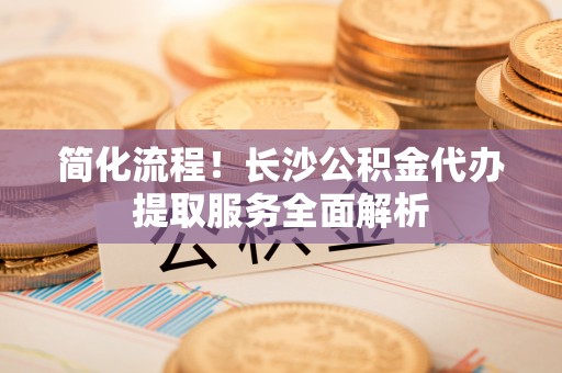 勃利简化流程！长沙公积金代办提取服务全面解析