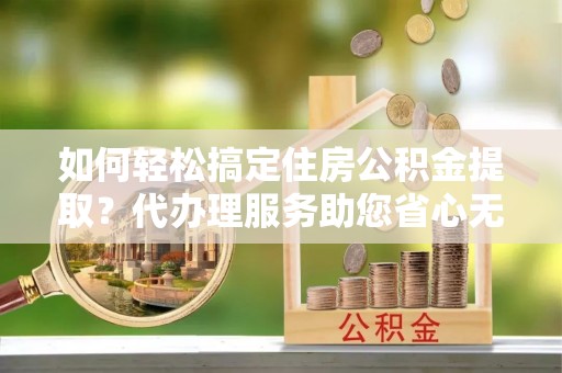 勃利如何轻松搞定住房公积金提取？代办理服务助您省心无忧
