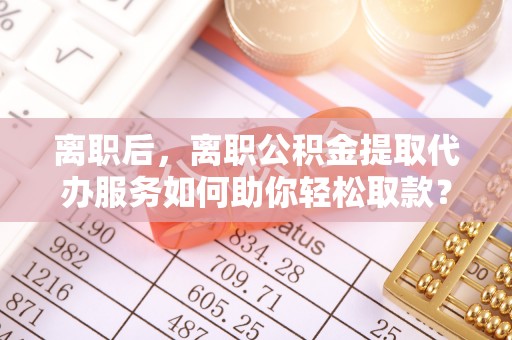 勃利离职后，离职公积金提取代办服务如何助你轻松取款？