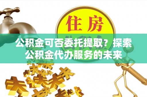 勃利公积金可否委托提取？探索公积金代办服务的未来