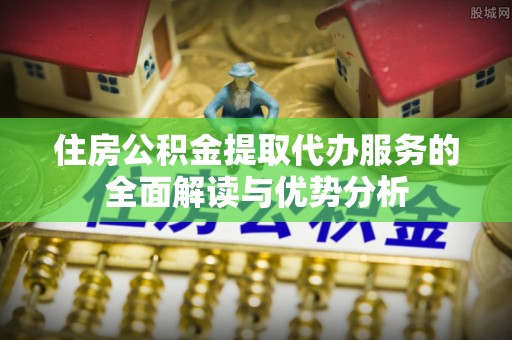 勃利住房公积金提取代办服务的全面解读与优势分析